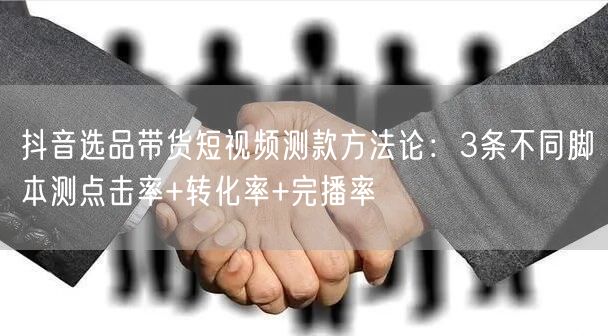 抖音选品带货短视频测款方法论:3条不同脚本测点击率+转化率+完播率