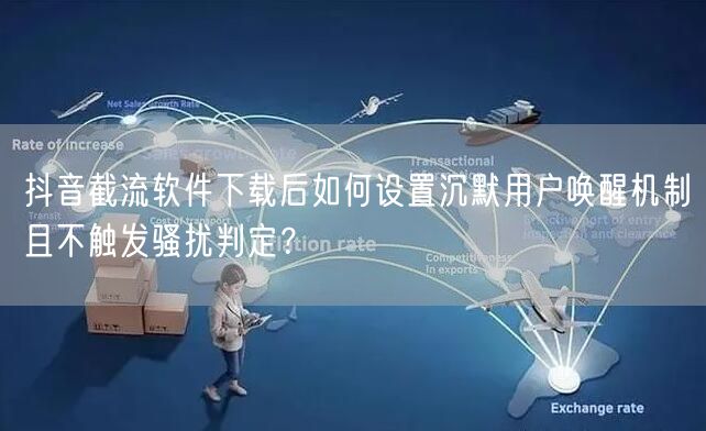 抖音截流软件下载后如何设置沉默用户唤醒机制且不触发骚扰判定?