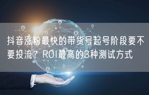 抖音涨粉最快的带货号起号阶段要不要投流?ROI最高的3种测试方式