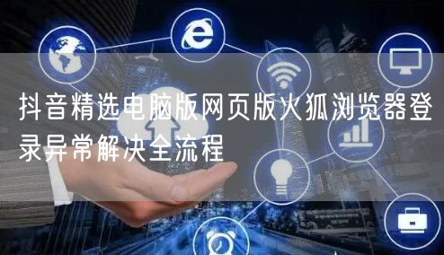 抖音精选电脑版网页版火狐浏览器登录异常解决全流程