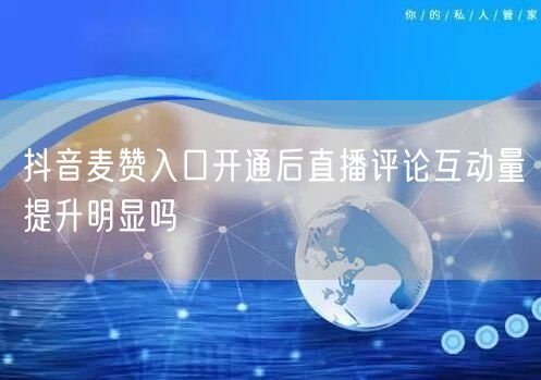 抖音麦赞入口开通后直播评论互动量提升明显吗