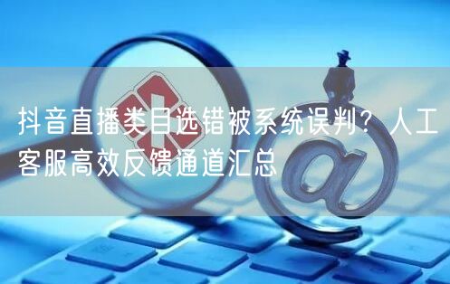 抖音直播类目选错被系统误判?人工客服高效反馈通道汇总