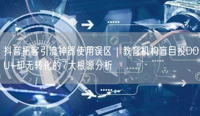 抖音拓客引流神器使用误区|教育机构盲目投DOU+却无转化的7大根源分析
