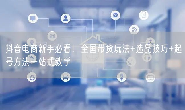 抖音电商新手必看!全国带货玩法+选品技巧+起号方法一站式教学