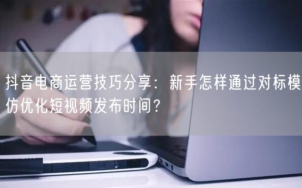 抖音电商运营技巧分享:新手怎样通过对标模仿优化短视频发布时间?