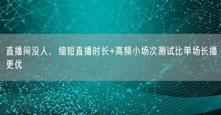 直播间没人,缩短直播时长+高频小场次测试比单场长播更优