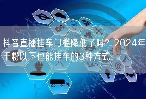 抖音直播挂车门槛降低了吗?2024年千粉以下也能挂车的3种方式
