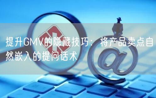 提升GMV的隐藏技巧:将产品卖点自然嵌入的提问话术
