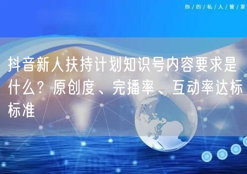 抖音新人扶持计划知识号内容要求是什么?原创度、完播率、互动率达标标准