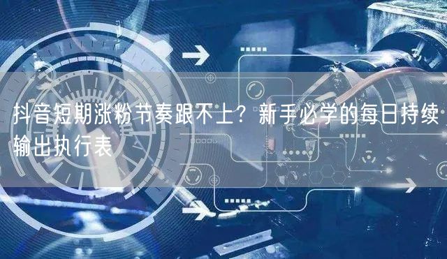 抖音短期涨粉节奏跟不上?新手必学的每日持续输出执行表