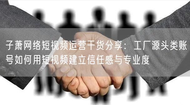 子萧网络短视频运营干货分享:工厂源头类账号如何用短视频建立信任感与专业度