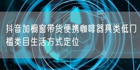 抖音加橱窗带货便携咖啡器具类低门槛类目生活方式定位