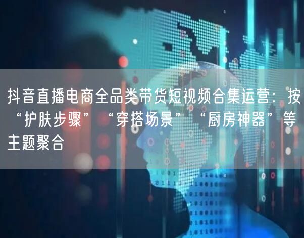 抖音直播电商全品类带货短视频合集运营:按“护肤步骤”“穿搭场景”“厨房神器”等主