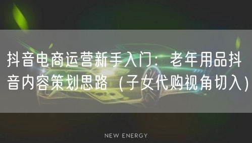 抖音电商运营新手入门:老年用品抖音内容策划思路(子女代购视角切入)