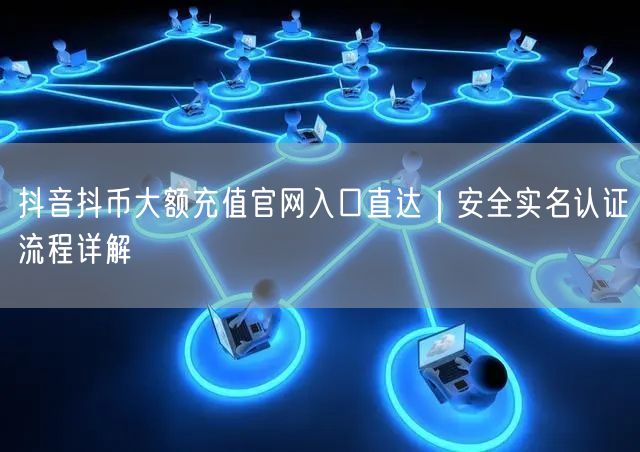 抖音抖币大额充值官网入口直达|安全实名认证流程详解