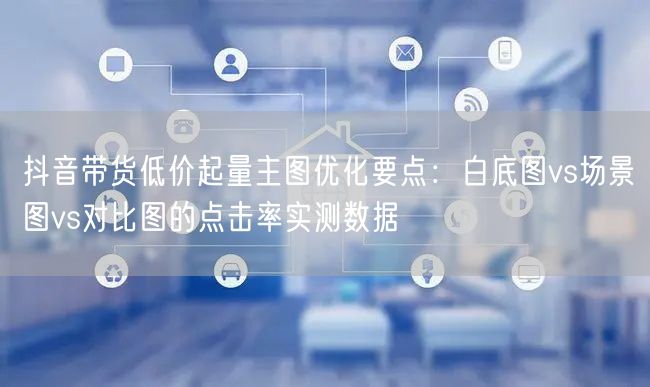 抖音带货低价起量主图优化要点:白底图vs场景图vs对比图的点击率实测数据
