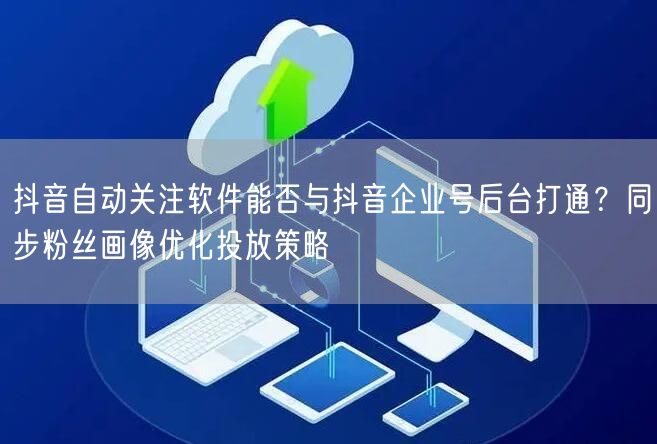 抖音自动关注软件能否与抖音企业号后台打通?同步粉丝画像优化投放策略