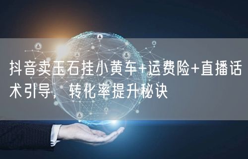 抖音卖玉石挂小黄车+运费险+直播话术引导,转化率提升秘诀