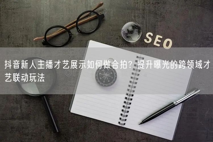 抖音新人主播才艺展示如何做合拍?提升曝光的跨领域才艺联动玩法