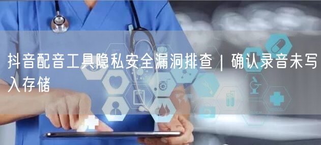 抖音配音工具隐私安全漏洞排查｜确认录音未写入存储