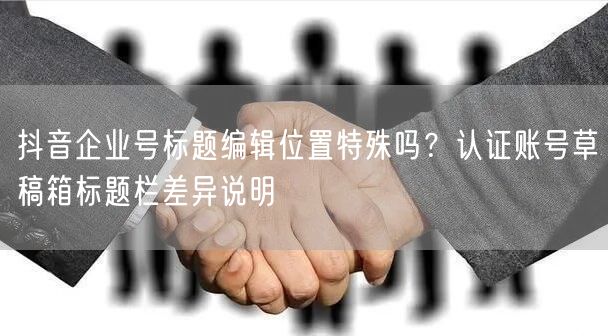 抖音企业号标题编辑位置特殊吗？认证账号草稿箱标题栏差异说明