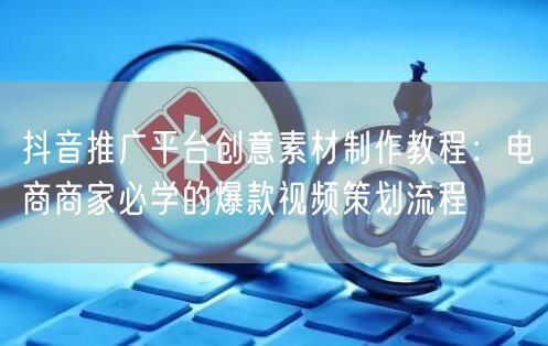 抖音推广平台创意素材制作教程:电商商家必学的爆款视频策划流程