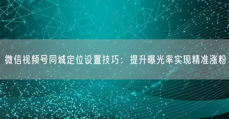 微信视频号同城定位设置技巧:提升曝光率实现精准涨粉