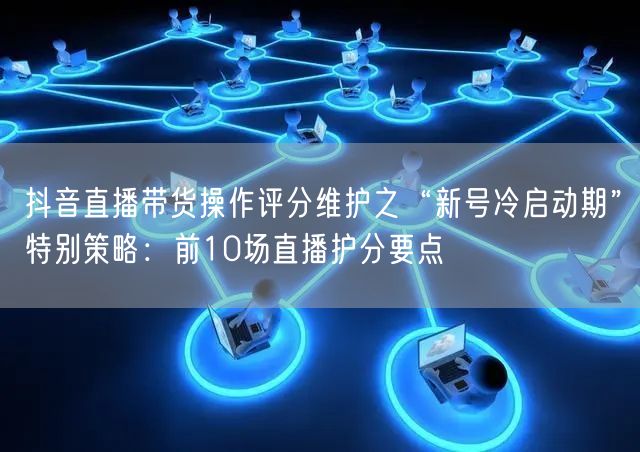 抖音直播带货操作评分维护之“新号冷启动期”特别策略:前10场直播护分要点