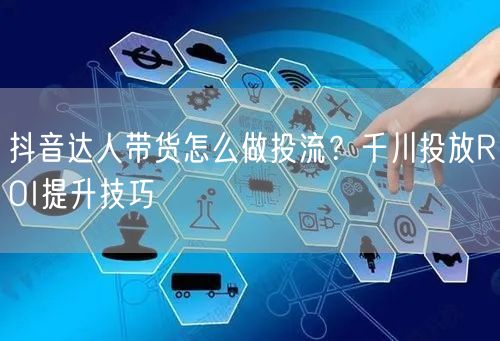 抖音达人带货怎么做投流?千川投放ROI提升技巧