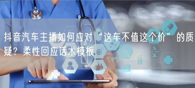 抖音汽车主播如何应对“这车不值这个价”的质疑?柔性回应话术模板