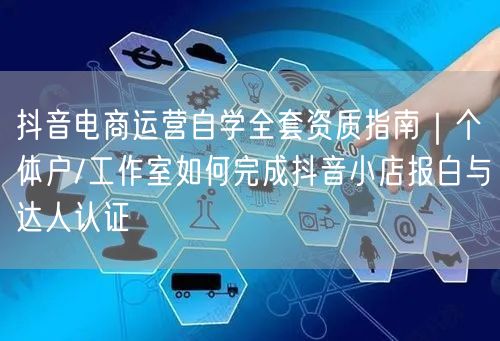抖音电商运营自学全套资质指南|个体户/工作室如何完成抖音小店报白与达人认证