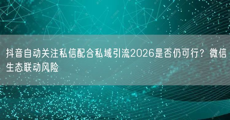 抖音自动关注私信配合私域引流2026是否仍可行?微信生态联动风险