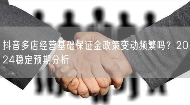 抖音多店经营基础保证金政策变动频繁吗?2024稳定预期分析