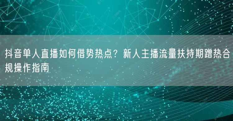 抖音单人直播如何借势热点？新人主播流量扶持期蹭热合规操作指南