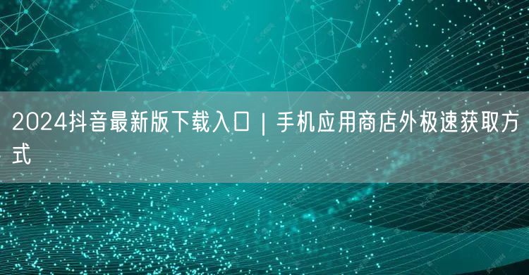 2024抖音最新版下载入口｜手机应用商店外极速获取方式