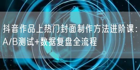抖音作品上热门封面制作方法进阶课:A/B测试+数据复盘全流程