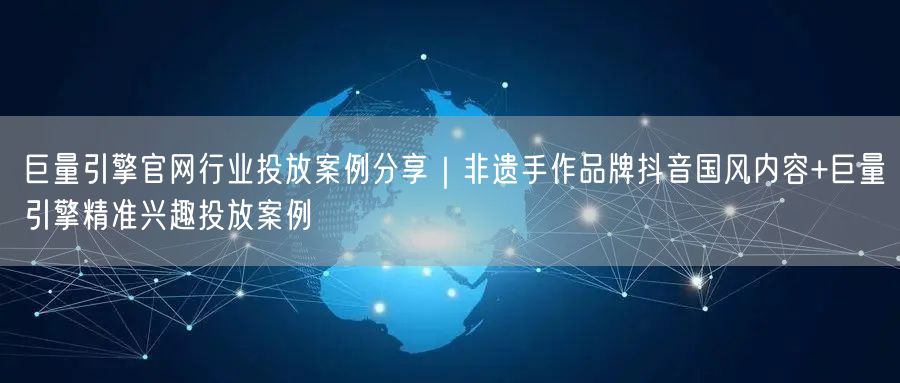 巨量引擎官网行业投放案例分享|非遗手作品牌抖音国风内容+巨量引擎精准兴趣投放案例