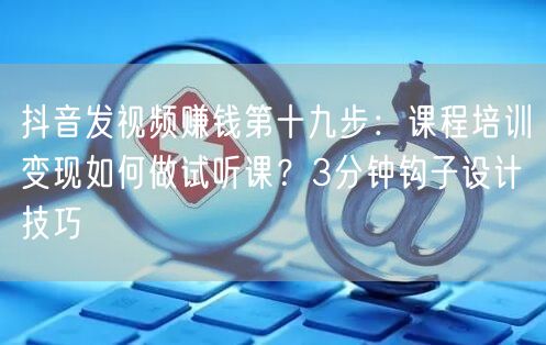 抖音发视频赚钱第十九步:课程培训变现如何做试听课?3分钟钩子设计技巧