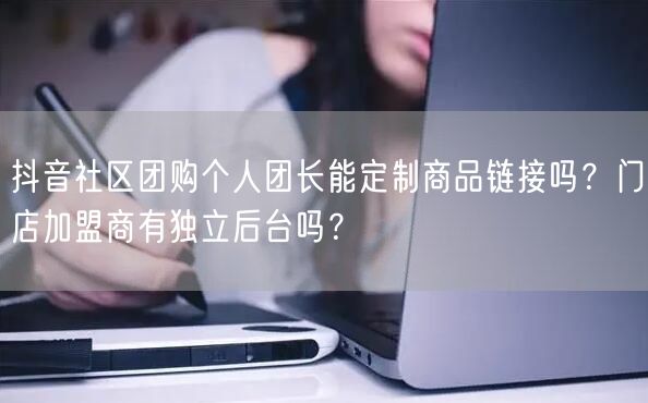 抖音社区团购个人团长能定制商品链接吗?门店加盟商有独立后台吗?