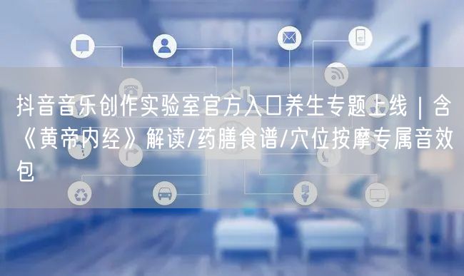 抖音音乐创作实验室官方入口养生专题上线|含《黄帝内经》解读/药膳食谱/穴位按摩专