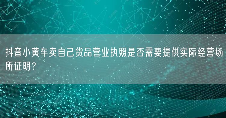 抖音小黄车卖自己货品营业执照是否需要提供实际经营场所证明?