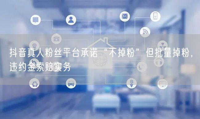 抖音真人粉丝平台承诺“不掉粉”但批量掉粉,违约金索赔实务