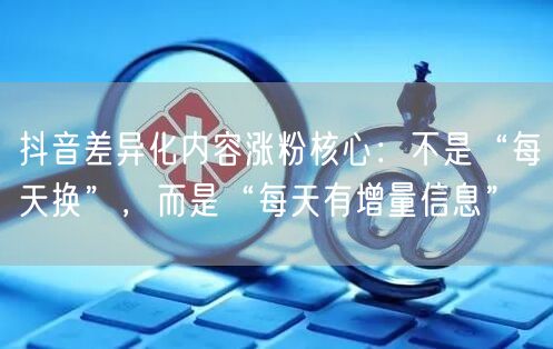 抖音差异化内容涨粉核心:不是“每天换”,而是“每天有增量信息”