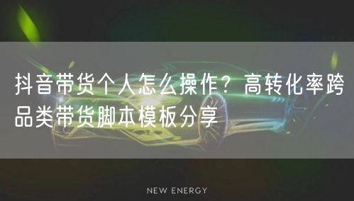 抖音带货个人怎么操作?高转化率跨品类带货脚本模板分享