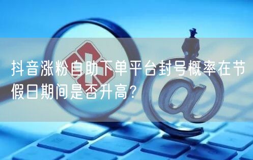 抖音涨粉自助下单平台封号概率在节假日期间是否升高?