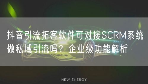 抖音引流拓客软件可对接SCRM系统做私域引流吗?企业级功能解析
