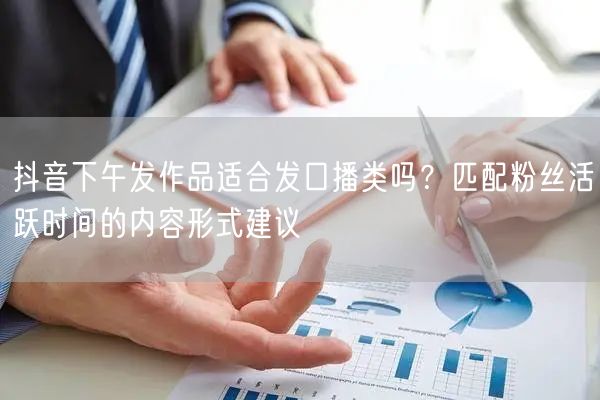 抖音下午发作品适合发口播类吗？匹配粉丝活跃时间的内容形式建议