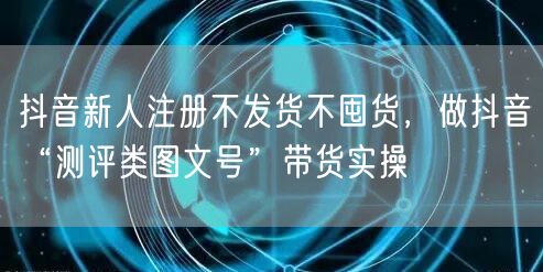 抖音新人注册不发货不囤货,做抖音“测评类图文号”带货实操