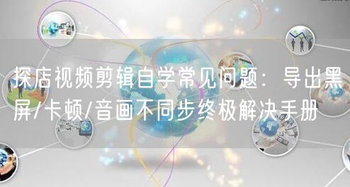 探店视频剪辑自学常见问题:导出黑屏/卡顿/音画不同步终极解决手册