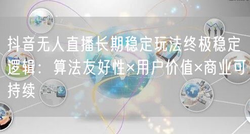 抖音无人直播长期稳定玩法终极稳定逻辑:算法友好性×用户价值×商业可持续
